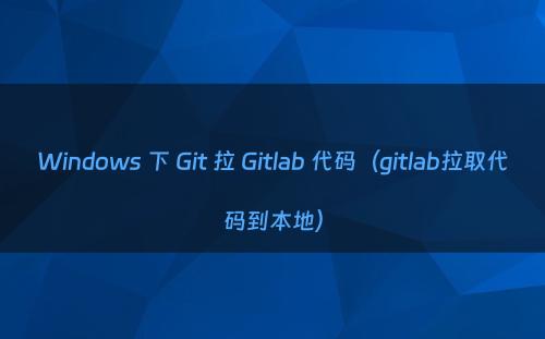 Windows 下 Git 拉 Gitlab 代码（gitlab拉取代码到本地）