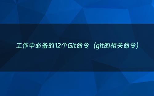 工作中必备的12个Git命令（git的相关命令）