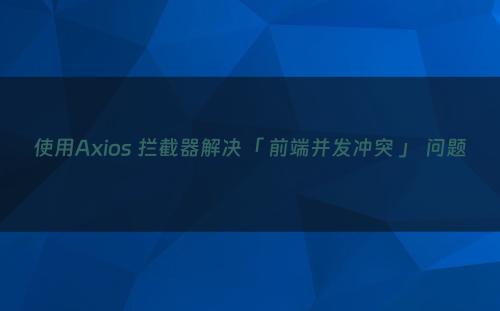 使用Axios 拦截器解决「 前端并发冲突 」 问题