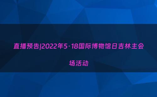 直播预告|2022年5·18国际博物馆日吉林主会场活动