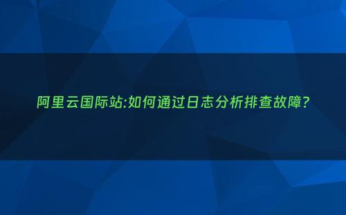 阿里云国际站:如何通过日志分析排查故障?