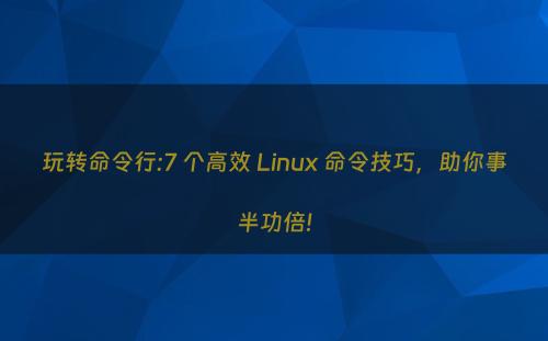 玩转命令行:7 个高效 Linux 命令技巧，助你事半功倍!
