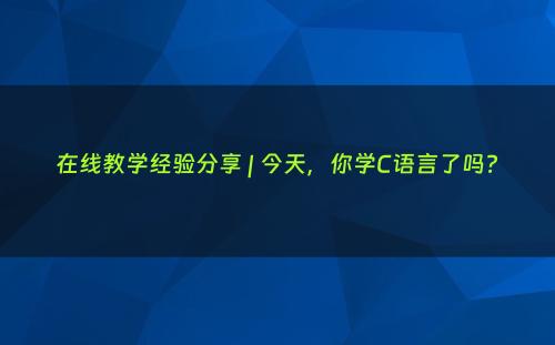 在线教学经验分享 | 今天，你学C语言了吗?
