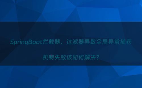 SpringBoot拦截器、过滤器导致全局异常捕获机制失效该如何解决?
