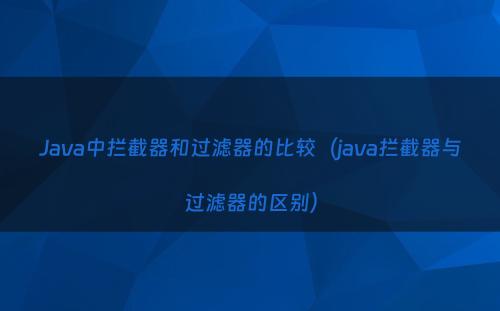 Java中拦截器和过滤器的比较（java拦截器与过滤器的区别）