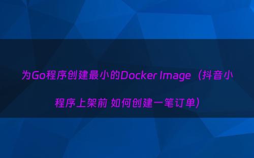 为Go程序创建最小的Docker Image（抖音小程序上架前 如何创建一笔订单）