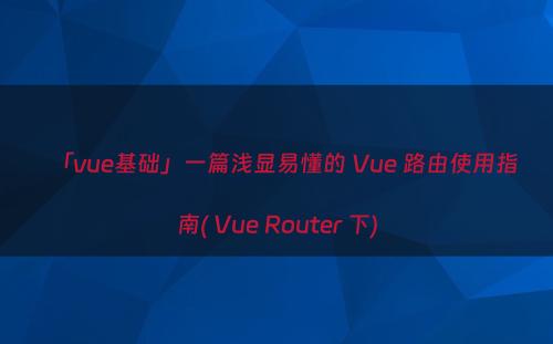 「vue基础」一篇浅显易懂的 Vue 路由使用指南( Vue Router 下)
