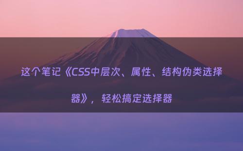 这个笔记《CSS中层次、属性、结构伪类选择器》，轻松搞定选择器