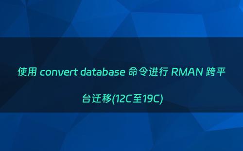 使用 convert database 命令进行 RMAN 跨平台迁移(12C至19C)