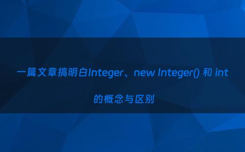 一篇文章搞明白Integer、new Integer() 和 int 的概念与区别