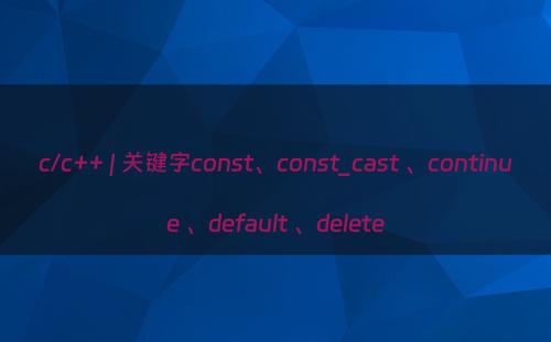 c/c++ | 关键字const、const_cast 、continue 、default 、delete