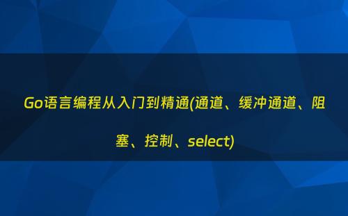 Go语言编程从入门到精通(通道、缓冲通道、阻塞、控制、select)