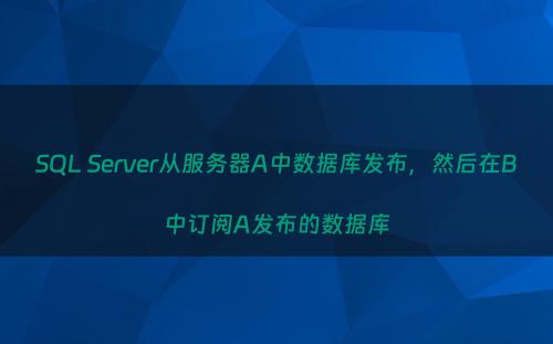 SQL Server从服务器A中数据库发布，然后在B中订阅A发布的数据库