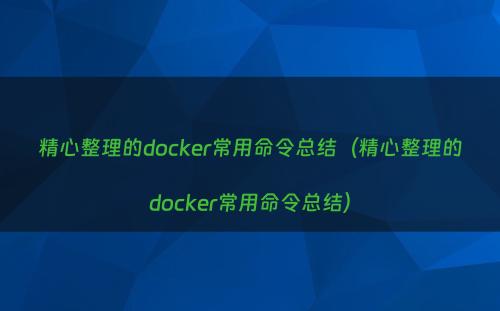 精心整理的docker常用命令总结（精心整理的docker常用命令总结）