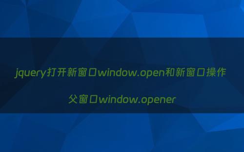 jquery打开新窗口window.open和新窗口操作父窗口window.opener