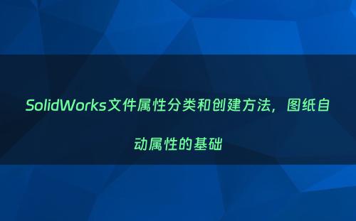 SolidWorks文件属性分类和创建方法，图纸自动属性的基础