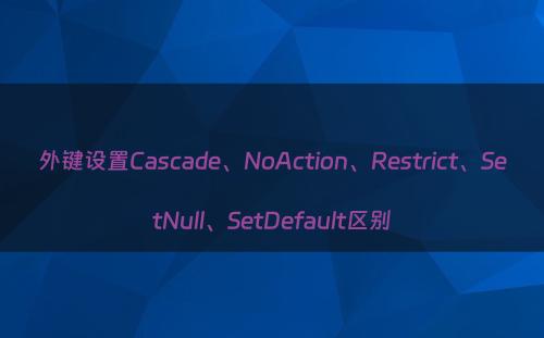 外键设置Cascade、NoAction、Restrict、SetNull、SetDefault区别