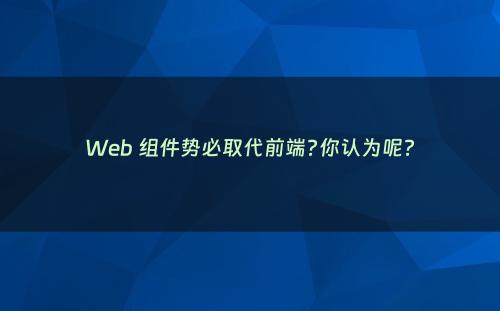 Web 组件势必取代前端?你认为呢?