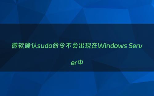 微软确认sudo命令不会出现在Windows Server中