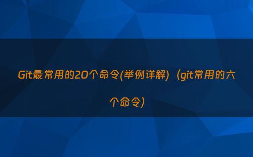 Git最常用的20个命令(举例详解)（git常用的六个命令）