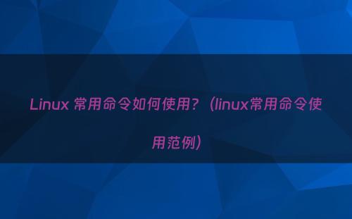 Linux 常用命令如何使用?（linux常用命令使用范例）